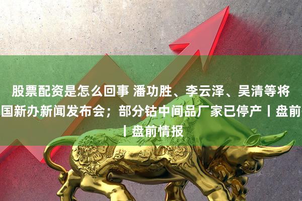 股票配资是怎么回事 潘功胜、李云泽、吴清等将出席国新办新闻发布会；部分钴中间品厂家已停产丨盘前情报