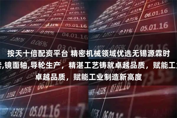 按天十倍配资平台 精密机械领域优选无锡源霖时代，专注轴套,镜面轴,导轮生产，精湛工艺铸就卓越品质，赋能工业制造新高度