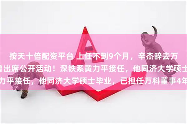按天十倍配资平台 上任不到9个月，辛杰辞去万科董事长职务，8月底曾出席公开活动！深铁系黄力平接任，他同济大学硕士毕业，已担任万科董事4年