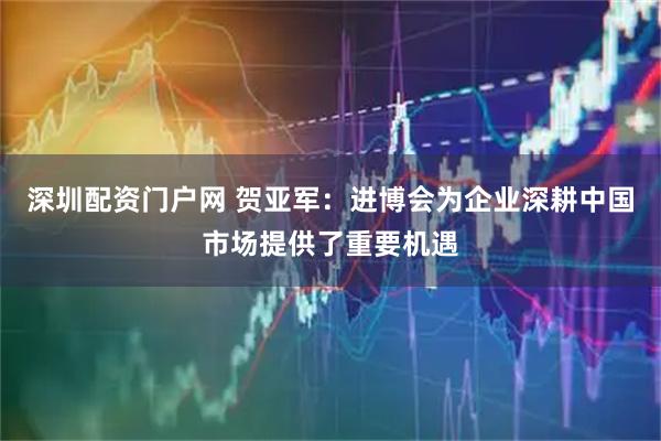 深圳配资门户网 贺亚军：进博会为企业深耕中国市场提供了重要机遇