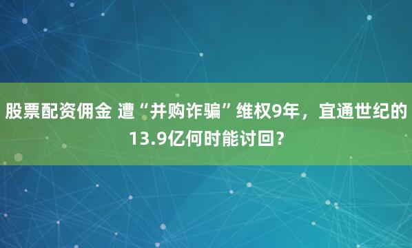 股票配资佣金 遭“并购诈骗”维权9年，宜通世纪的13.9亿何时能讨回？
