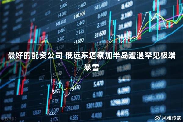 最好的配资公司 俄远东堪察加半岛遭遇罕见极端暴雪