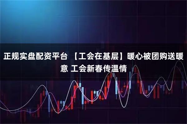 正规实盘配资平台 【工会在基层】暖心被团购送暖意 工会新春传温情