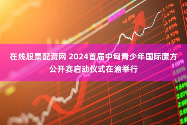 在线股票配资网 2024首届中匈青少年国际魔方公开赛启动仪式在渝举行