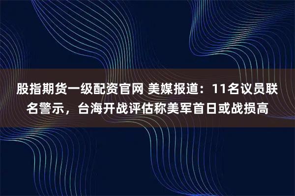 股指期货一级配资官网 美媒报道：11名议员联名警示，台海开战评估称美军首日或战损高