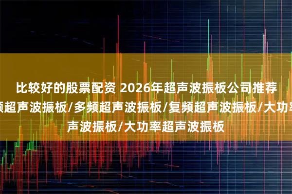 比较好的股票配资 2026年超声波振板公司推荐排行榜：高频超声波振板/多频超声波振板/复频超声波振板/大功率超声波振板