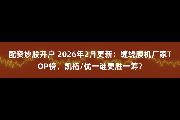 配资炒股开户 2026年2月更新：缠绕膜机厂家TOP榜，凯拓/优一谁更胜一筹？