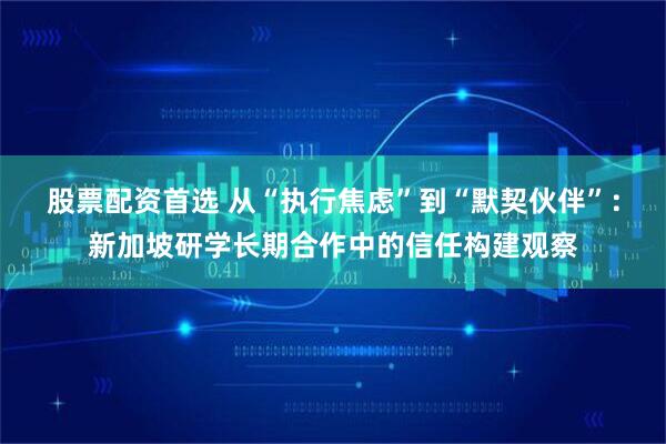 股票配资首选 从“执行焦虑”到“默契伙伴”：新加坡研学长期合作中的信任构建观察