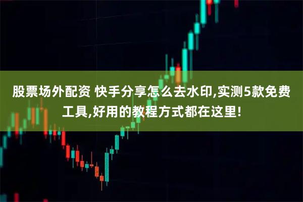 股票场外配资 快手分享怎么去水印,实测5款免费工具,好用的教程方式都在这里!
