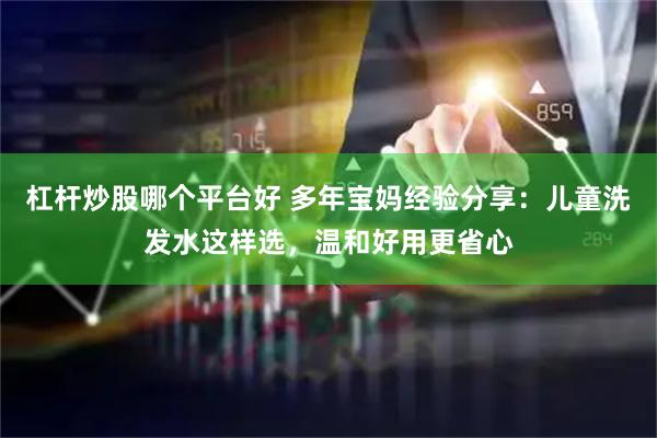 杠杆炒股哪个平台好 多年宝妈经验分享：儿童洗发水这样选，温和好用更省心