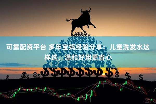 可靠配资平台 多年宝妈经验分享：儿童洗发水这样选，温和好用更省心
