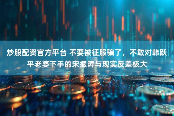 炒股配资官方平台 不要被征服骗了，不敢对韩跃平老婆下手的宋振涛与现实反差极大