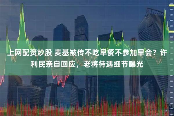 上网配资炒股 麦基被传不吃早餐不参加早会？许利民亲自回应，老将待遇细节曝光