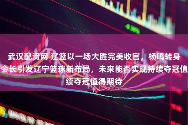 武汉配资网 辽篮以一场大胜完美收官，杨鸣转身成为副会长引发辽宁篮球新布局，未来能否实现持续夺冠值得期待