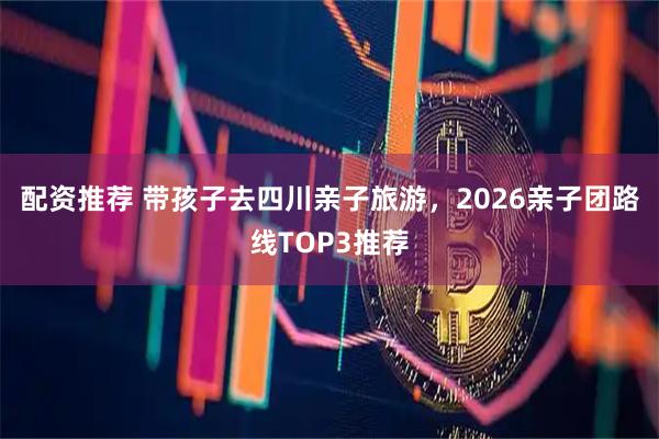 配资推荐 带孩子去四川亲子旅游，2026亲子团路线TOP3推荐
