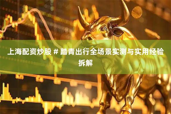 上海配资炒股 # 踏青出行全场景实测与实用经验拆解