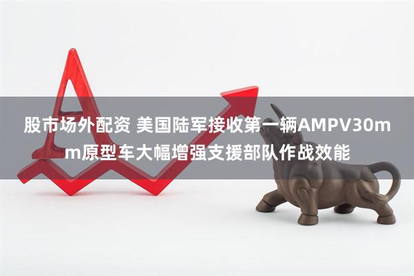 股市场外配资 美国陆军接收第一辆AMPV30mm原型车大幅增强支援部队作战效能