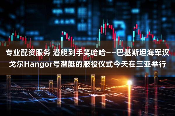 专业配资服务 潜艇到手笑哈哈——巴基斯坦海军汉戈尔Hangor号潜艇的服役仪式今天在三亚举行
