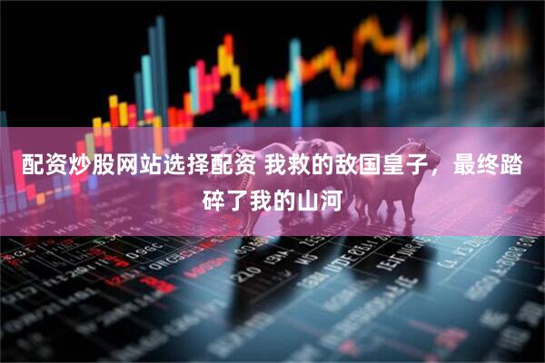 配资炒股网站选择配资 我救的敌国皇子，最终踏碎了我的山河