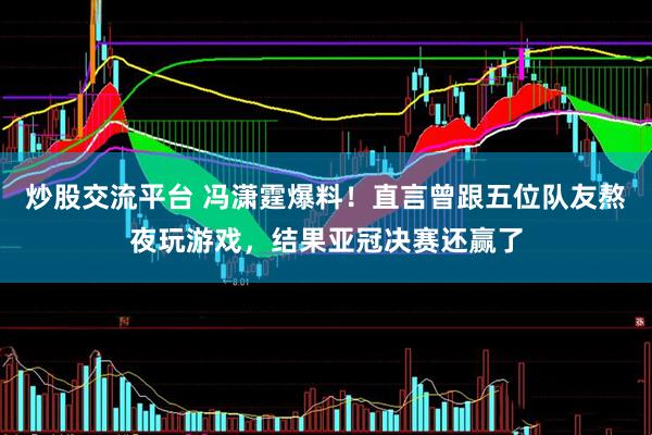 炒股交流平台 冯潇霆爆料！直言曾跟五位队友熬夜玩游戏，结果亚冠决赛还赢了
