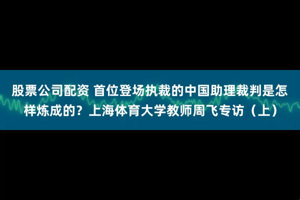 股票公司配资 首位登场执裁的中国助理裁判是怎样炼成的？上海体育大学教师周飞专访（上）