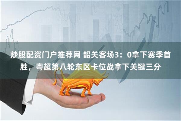 炒股配资门户推荐网 韶关客场3：0拿下赛季首胜，粤超第八轮东区卡位战拿下关键三分