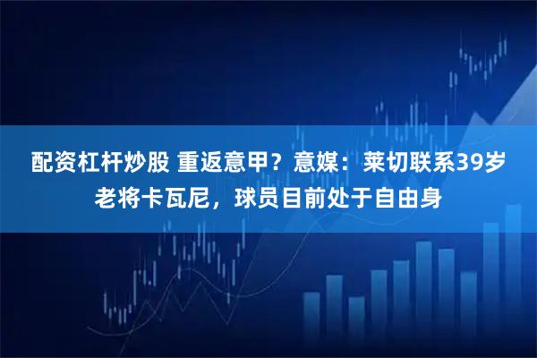 配资杠杆炒股 重返意甲？意媒：莱切联系39岁老将卡瓦尼，球员目前处于自由身