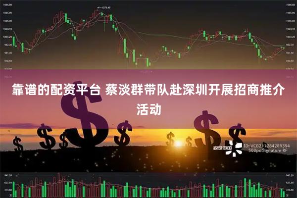 靠谱的配资平台 蔡淡群带队赴深圳开展招商推介活动